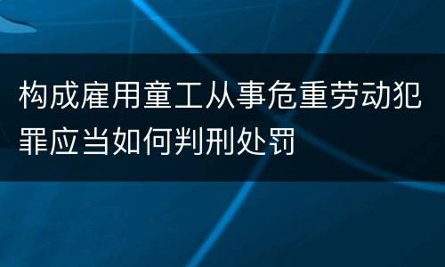 构成雇用童工从事危重劳动犯罪应当如何判刑处罚