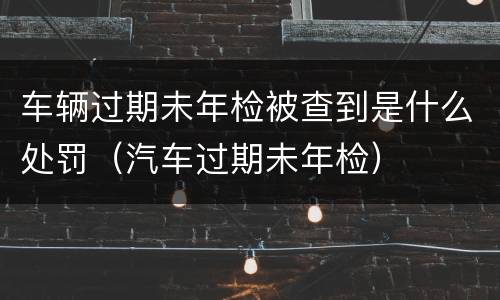 车辆过期未年检被查到是什么处罚（汽车过期未年检）