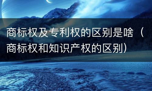 商标权及专利权的区别是啥（商标权和知识产权的区别）