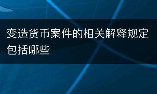 变造货币案件的相关解释规定包括哪些