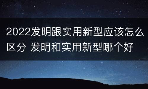 2022发明跟实用新型应该怎么区分 发明和实用新型哪个好