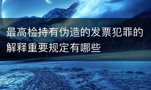 最高检持有伪造的发票犯罪的解释重要规定有哪些
