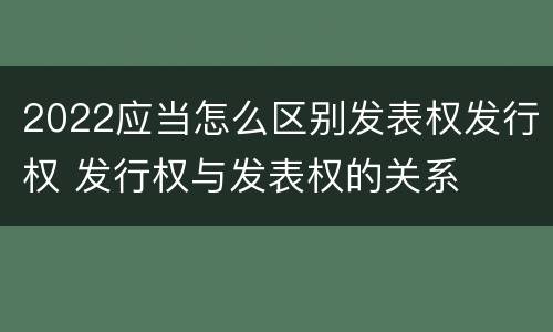 2022应当怎么区别发表权发行权 发行权与发表权的关系