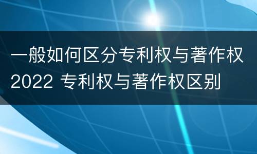 一般如何区分专利权与著作权2022 专利权与著作权区别