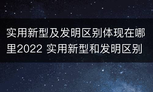 实用新型及发明区别体现在哪里2022 实用新型和发明区别
