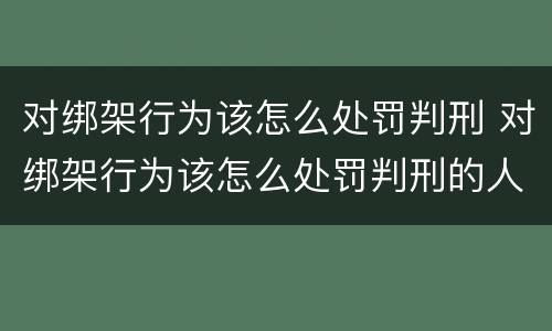 对绑架行为该怎么处罚判刑 对绑架行为该怎么处罚判刑的人