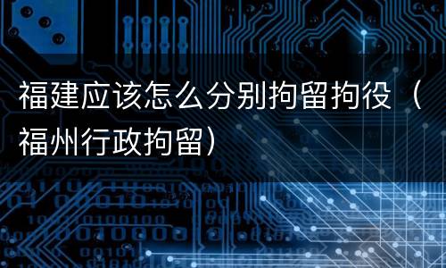 福建应该怎么分别拘留拘役（福州行政拘留）