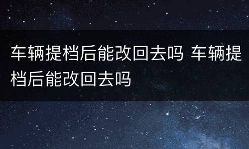车辆提档后能改回去吗 车辆提档后能改回去吗