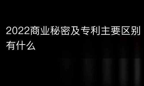 2022商业秘密及专利主要区别有什么