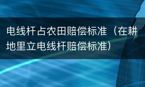 电线杆占农田赔偿标准（在耕地里立电线杆赔偿标准）