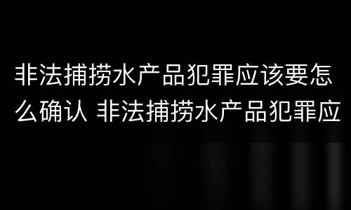 非法捕捞水产品犯罪应该要怎么确认 非法捕捞水产品犯罪应该要怎么确认呢