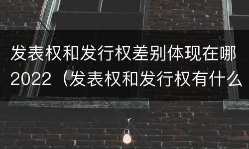 发表权和发行权差别体现在哪2022（发表权和发行权有什么区别）