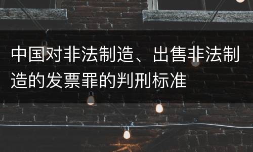 中国对非法制造、出售非法制造的发票罪的判刑标准