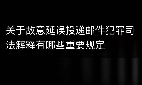 关于故意延误投递邮件犯罪司法解释有哪些重要规定