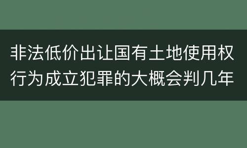 非法低价出让国有土地使用权行为成立犯罪的大概会判几年