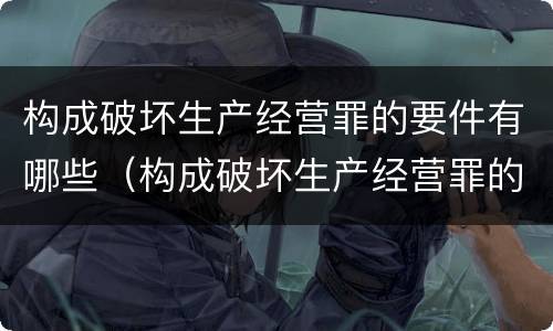 构成破坏生产经营罪的要件有哪些（构成破坏生产经营罪的要件有哪些呢）