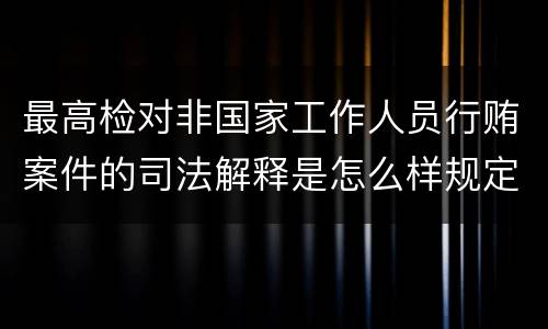 最高检对非国家工作人员行贿案件的司法解释是怎么样规定的