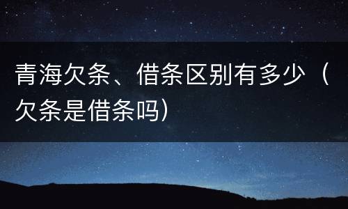 青海欠条、借条区别有多少（欠条是借条吗）