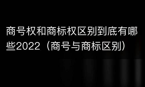 商号权和商标权区别到底有哪些2022（商号与商标区别）