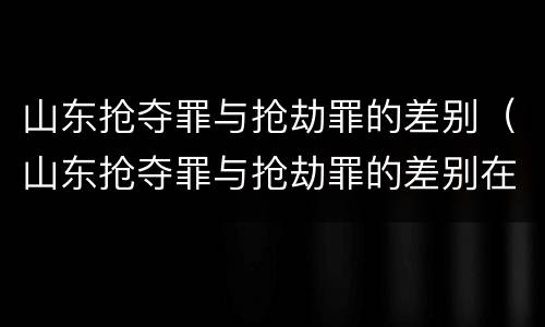 山东抢夺罪与抢劫罪的差别（山东抢夺罪与抢劫罪的差别在哪）