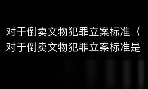 对于倒卖文物犯罪立案标准（对于倒卖文物犯罪立案标准是）