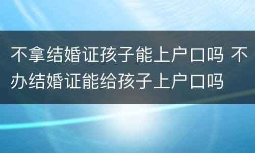 不拿结婚证孩子能上户口吗 不办结婚证能给孩子上户口吗