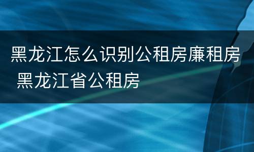黑龙江怎么识别公租房廉租房 黑龙江省公租房