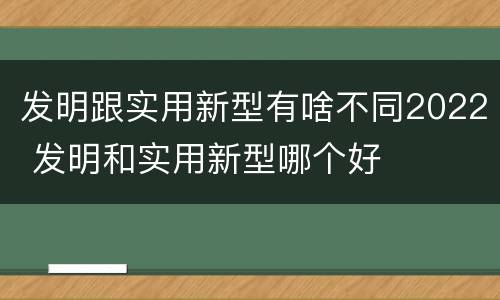 发明跟实用新型有啥不同2022 发明和实用新型哪个好