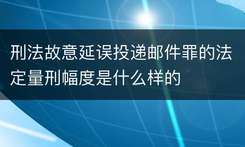 刑法故意延误投递邮件罪的法定量刑幅度是什么样的