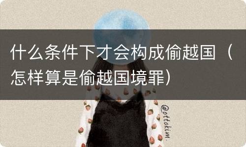 什么条件下才会构成偷越国（怎样算是偷越国境罪）