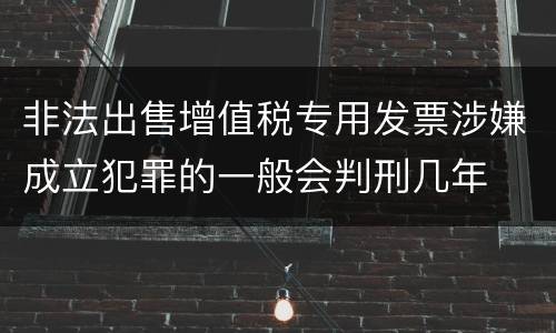 非法出售增值税专用发票涉嫌成立犯罪的一般会判刑几年