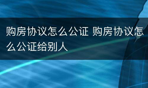 购房协议怎么公证 购房协议怎么公证给别人