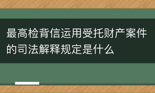 最高检背信运用受托财产案件的司法解释规定是什么