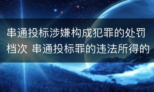 串通投标涉嫌构成犯罪的处罚档次 串通投标罪的违法所得的认定及法律规定