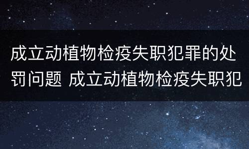 成立动植物检疫失职犯罪的处罚问题 成立动植物检疫失职犯罪的处罚问题清单