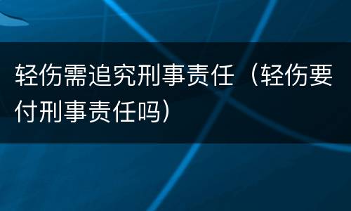 轻伤需追究刑事责任（轻伤要付刑事责任吗）