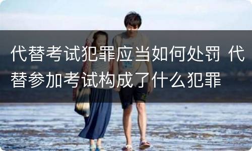 代替考试犯罪应当如何处罚 代替参加考试构成了什么犯罪