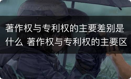 著作权与专利权的主要差别是什么 著作权与专利权的主要区别是什么