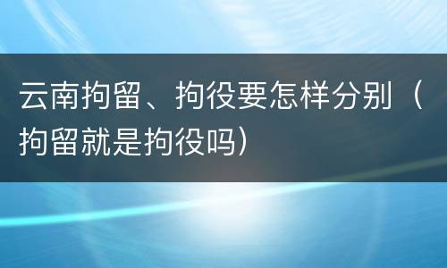云南拘留、拘役要怎样分别（拘留就是拘役吗）