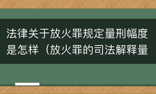 法律关于放火罪规定量刑幅度是怎样（放火罪的司法解释量刑标准）