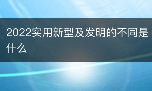 2022实用新型及发明的不同是什么