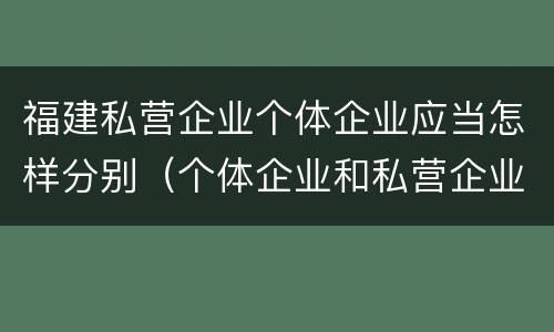 福建私营企业个体企业应当怎样分别（个体企业和私营企业）