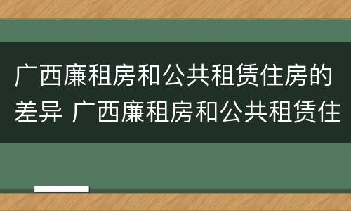 广西廉租房和公共租赁住房的差异 广西廉租房和公共租赁住房的差异有多大