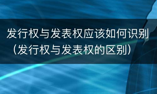发行权与发表权应该如何识别（发行权与发表权的区别）