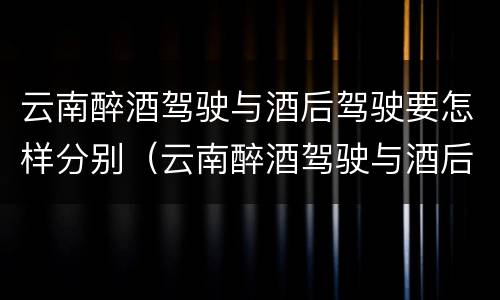 云南醉酒驾驶与酒后驾驶要怎样分别（云南醉酒驾驶与酒后驾驶要怎样分别判定）