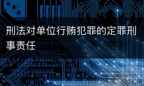 刑法对单位行贿犯罪的定罪刑事责任