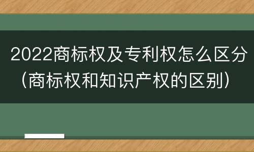 2022商标权及专利权怎么区分（商标权和知识产权的区别）