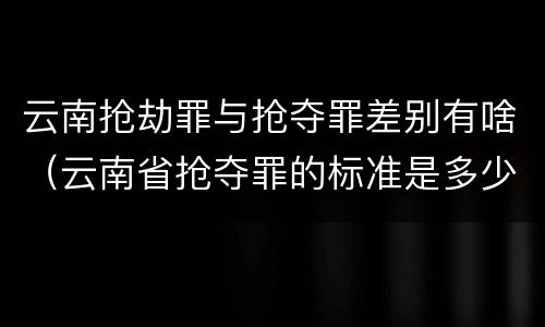 云南抢劫罪与抢夺罪差别有啥（云南省抢夺罪的标准是多少?）