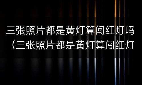 三张照片都是黄灯算闯红灯吗（三张照片都是黄灯算闯红灯吗）