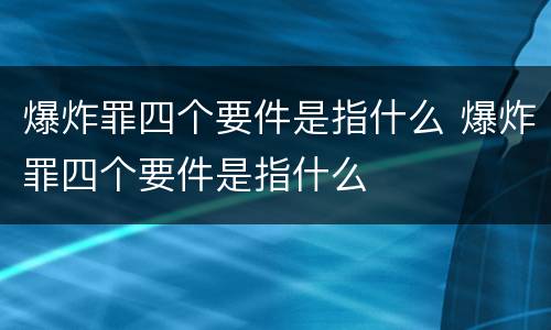 爆炸罪四个要件是指什么 爆炸罪四个要件是指什么